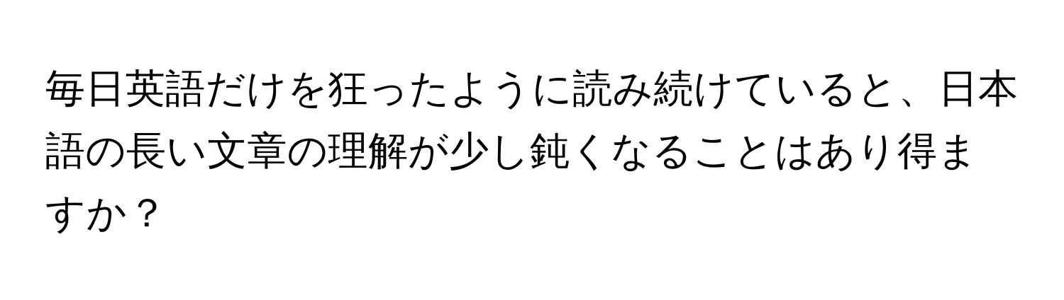 毎日英語だけを狂ったように読み続けていると、日本語の長い文章の理解が少し鈍くなることはあり得ますか？