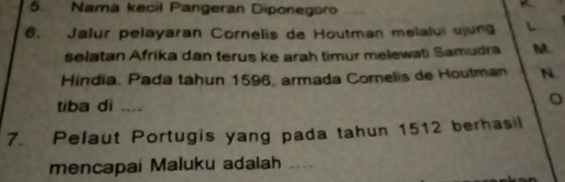 Nama kecil Pangeran Diponegoro 
6. Jalur pelayaran Cornelis de Houtman melalui ujung L 
selatan Afrika dan terus ke arah timur melewati Samudra M. 
Hindia. Pada tahun 1596, armada Cornelis de Houtman N 
tiba di …_ 
。 
7. Pelaut Portugis yang pada tahun 1512 berhasil 
mencapai Maluku adalah ....