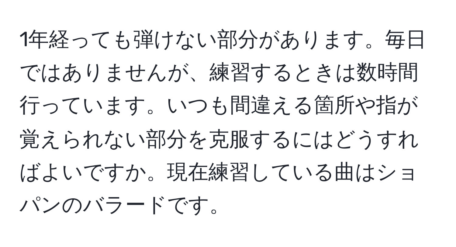 1年経っても弾けない部分があります。毎日ではありませんが、練習するときは数時間行っています。いつも間違える箇所や指が覚えられない部分を克服するにはどうすればよいですか。現在練習している曲はショパンのバラードです。