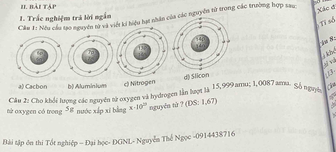 bài tặp
Xác đ
1. Trắc nghiệm trả lời ngắn
Cầu 1: Nêu cầu tạo nguyên tử và kí hiệu hạt nhân nguyên tử trong các trường hợp sau:
Tỉ số
îu 8:
khô
ti và
d) Slicon
L13.
a) Cacbon b) Aluminium c) Nitrogen
Câu 2: Cho khối lượng các nguyên tử oxygen và hydrogen lần lượt là 15,999amu; 1,0087 amu- Số nguyên
Câu
tử oxygen có trong 3x nước xấp xỉ bằng x· 10^(23) nguyên tử ? (ĐS: 1,67) agu
th

Bài tập ôn thi Tốt nghiệp - Đại học- ĐGNL- Nguyễn Thế Ngọc - 0914438716