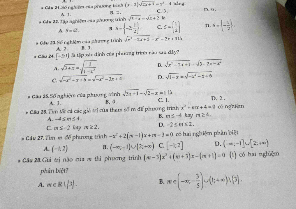 Cầu 21.Số nghiệm của phương trình (x-2)sqrt(2x+7)=x^2-4 bằng:
A. 1. B. 2 .
C. 3 . D. 0 .
Câu 22. Tập nghiệm của phương trình sqrt(3-x)=sqrt(x+2) là
A. S=varnothing . B. S= -2; 1/2  . C. S=  1/2  . D. S= - 1/2  .
Cầu 23.Số nghiệm của phương trình sqrt(x^2-2x+5)=x^2-2x+31a
A. 2 . B. 3 .
» Câu 24. [-3;1) là tập xác định của phương trình nào sau đây?
A. sqrt(3+x)=sqrt(frac 1)1-x^3
B. sqrt(x^2-2x+1)=sqrt(3-2x-x^2)
C. sqrt(-x^2-x+6)=sqrt(-x^2-3x+4)
D. sqrt(1-x)=sqrt(-x^2-x+6)
* Câu 25.Số nghiệm của phương trình sqrt(3x+1)-sqrt(2-x)=1la
A. 3. B. 0 . C. 1. D. 2 .
Cầu 26. Tìm tất cả các giá trị của tham số m để phương trình x^2+mx+4=0 có nghiệm
A. -4≤ m≤ 4.
B. m≤ -4 hay m≥ 4.
C. m≤ -2 hay m≥ 2.
D. -2≤ m≤ 2.
# Cầu 27.Tìm m để phương trình -x^2+2(m-1)x+m-3=0 có hai nghiệm phân biệt
A. (-1;2) (-∈fty ;-1)∪ (2;+∈fty ) C. [-1;2] D. (-∈fty ;-1]∪ [2;+∈fty )
B.
Câu 28.Giá trị nào của m thì phương trình (m-3)x^2+(m+3)x-(m+1)=0 (1) có hai nghiệm
phân biệt?
A. m∈ R| 3 .
B. m∈ (-∈fty ;- 3/5 )∪ (1;+∈fty )vee  3 .