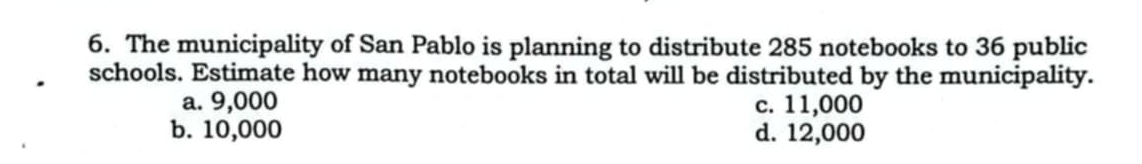 The municipality of San Pablo is planning to distribute 285 notebooks to 36 public
schools. Estimate how many notebooks in total will be distributed by the municipality.
a. 9,000 c. 11,000
b. 10,000 d. 12,000