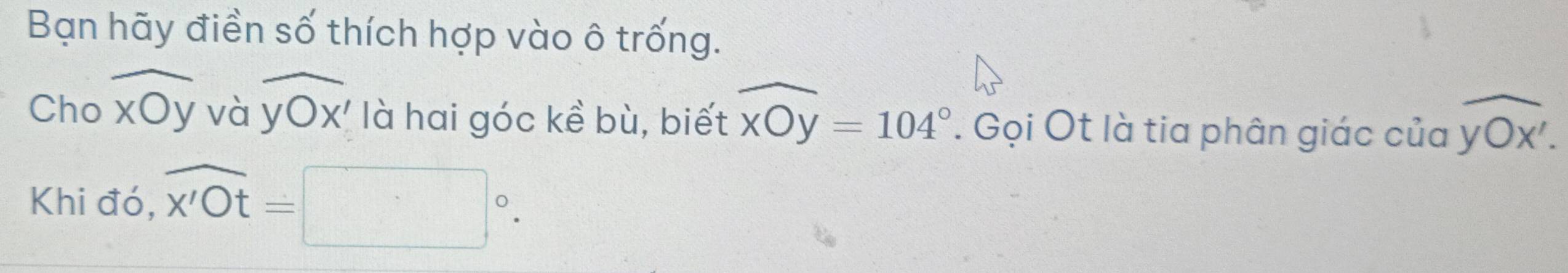 Bạn hãy điền số thích hợp vào ô trống. 
Cho widehat xOy và widehat yOx' là hai góc kề bù, biết widehat xOy=104°. Gọi Ot là tia phân giác của overline yOx'.
Khi đó, overline x'Ot=□°.