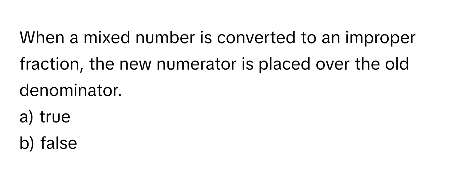 When a mixed number is converted to an improper fraction, the new numerator is placed over the old denominator.
a) true
b) false