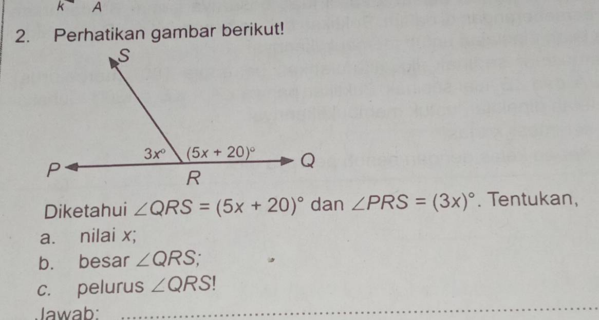 A
2. Perhatikan gambar berikut!
Diketahui ∠ QRS=(5x+20)^circ  dan ∠ PRS=(3x)^circ . Tentukan,
a. nilai x;
b. besar ∠ QRS
c. pelurus ∠ QRS
Jawab: