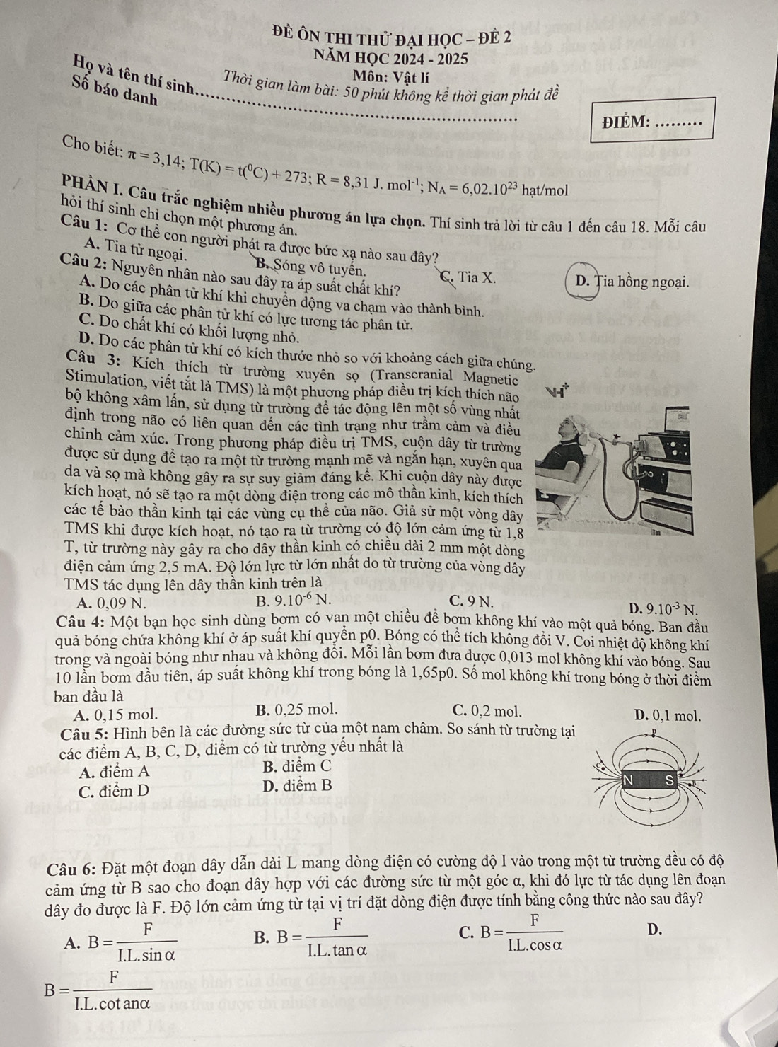 đẻ Ôn thI thử đại học - đề 2
NăM HỌC 2024 - 2025
Họ và tên thí sinh:
Môn: Vật lí
Thời gian làm bài: 50 phút không kể thời gian phát đề
Số báo danh_
ĐIÉM:_
Cho biết: π =3,14;T(K)=t(^0C)+273;R=8,31J.mol^(-1);N_A=6,02.10^(23)h ạt/mol
PHÀN I. Câu trắc nghiệm nhiều phương án lựa chọn. Thí sinh trả lời từ câu 1 đến câu 18. Mỗi câu
hỏi thí sinh chỉ chọn một phương án.
Câu 1: Cơ thể con người phát ra được bức xạ nào sau đây?
A. Tia từ ngoại.
B. Sóng vô tuyến. C. Tia X.
Câu 2: Nguyên nhân nào sau đây ra áp suất chất khí?
D. Ția hồng ngoại.
A. Do các phân tử khí khi chuyên động va chạm vào thành bình.
B. Do giữa các phân tử khí có lực tương tác phân tử.
C. Do chất khí có khối lượng nhỏ.
D. Do các phân tử khí có kích thước nhỏ so với khoảng cách giữa chúng.
Câu 3: Kích thích từ trường xuyên sọ (Transcranial Magnetic
Stimulation, viết tắt là TMS) là một phương pháp điều trị kích thích não
bộ không xâm lần, sử dụng từ trường để tác động lên một số vùng nhất
định trong não có liên quan đến các tình trạng như trầm cảm và điều
chỉnh cảm xúc. Trong phương pháp điều trị TMS, cuộn dây từ trường
được sử dụng đề tạo ra một từ trường mạnh mẽ và ngắn hạn, xuyên qua
da và sọ mà không gây ra sự suy giảm đáng kể. Khi cuộn dây này được
kích hoạt, nó sẽ tạo ra một dòng điện trong các mô thần kinh, kích thích
các tế bào thần kinh tại các vùng cụ thể của não. Giả sử một vòng dây
TMS khi được kích hoạt, nó tạo ra từ trường có độ lớn cảm ứng từ 1,8
T, từ trường này gây ra cho dây thần kinh có chiều dài 2 mm một dòng
điện cảm ứng 2,5 mA. Độ lớn lực từ lớn nhất do từ trường của vòng dây
TMS tác dụng lên dây thần kinh trên là
A. 0,09 N. B. 9.10^(-6)N. C. 9 N.
D. 9.10^(-3)N.
Câu 4: Một bạn học sinh dùng bơm có van một chiều để bợm không khí vào một quả bóng. Ban đầu
quả bóng chứa không khí ở áp suất khí quyền p0. Bóng có thể tích không đồi V. Coi nhiệt độ không khí
trong và ngoài bóng như nhau và không đồi. Mỗi lần bơm đưa được 0,013 mol không khí vào bóng. Sau
10 lần bơm đầu tiên, áp suất không khí trong bóng là 1,65p0. Số mol không khí trong bóng ở thời điểm
ban đầu là C. 0,2 mol. D. 0,1 mol.
A. 0,15 mol. B. 0,25 mol.
Câu 5: Hình bên là các đường sức từ của một nam châm. So sánh từ trường tại
các điểm A, B, C, D, điểm có từ trường yếu nhất là
A. điểm A B. điểm C
C. điểm D D. điểm B
Câu 6: Đặt một đoạn dây dẫn dài L mang dòng điện có cường độ I vào trong một từ trường đều có độ
cảm ứng từ B sao cho đoạn dây hợp với các đường sức từ một góc α, khi đó lực từ tác dụng lên đoạn
dây đo được là F. Độ lớn cảm ứng từ tại vị trí đặt dòng điện được tính bằng công thức nào sau đây?
A. B= F/I.L.sin alpha   B. B= F/I.L.tan alpha   C. B= F/I.L.cos alpha   D.
B= F/I.L.cot analpha  