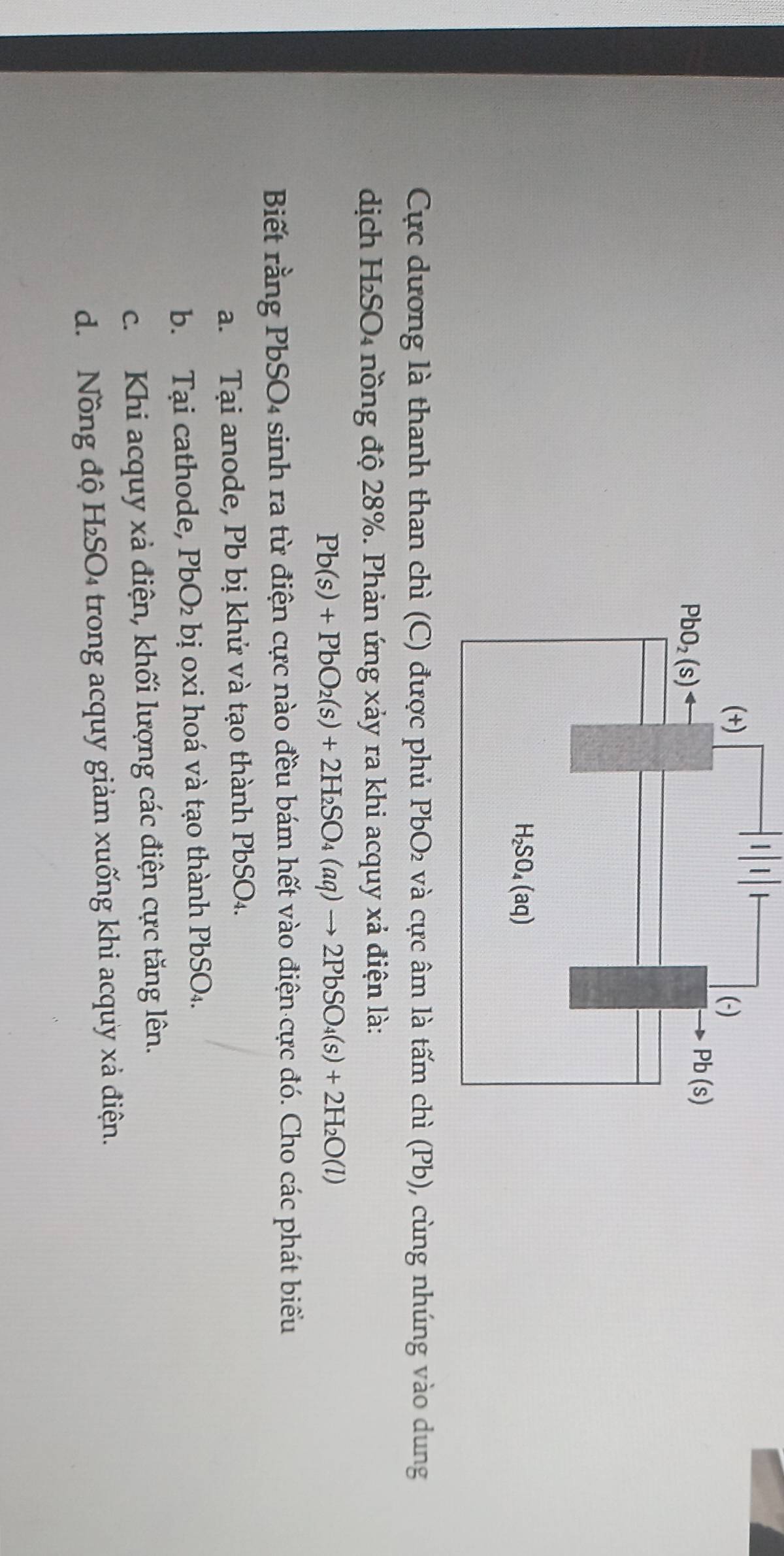 Cực dương là thanh than chì (C) được phủ I  2 và cực âm là tấm chì (Pb), cùng nhúng vào dung
dịch H₂SO₄ nồng độ 28%. Phản ứng xảy ra khi acquy xả điện là:
Pb(s)+PbO_2(s)+2H_2SO_4(aq)to 2PbSO_4(s)+2H_2O(l)
Biết rằng PbSO₄ sinh ra từ điện cực nào đều bám hết vào điện cực đó. Cho các phát biểu
a. Tại anode, Pb bị khử và tạo thành PbSO₄.
b. Tại cathode, PbO_2 e bị oxi hoá và tạo thành PbSO4.
c. Khi acquy xả điện, khối lượng các điện cực tăng lên.
d. Nồng độ H_2SO * trong acquy giảm xuống khi acquy xả điện.