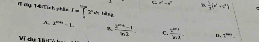 C. e^5-e^2 D.  1/3 (e^5+e^2) C
Ví dụ 14:Tích phân I=∈tlimits _0^((2018)2^x)dx bằng
A. 2^(2018)-1. C.  2^(2018)/ln 2 .
B.  (2^(2018)-1)/ln 2 .
D. 2^(2018). 
Ví dụ 15:C