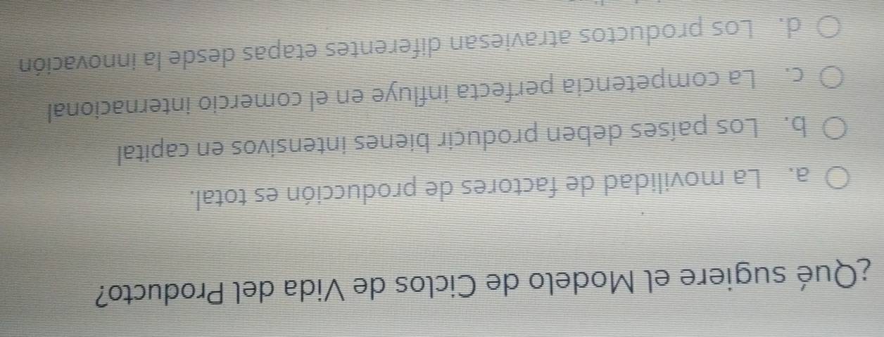 ¿Qué sugiere el Modelo de Ciclos de Vida del Producto?
a. La movilidad de factores de producción es total.
b. Los países deben producir bienes intensivos en capital
c. La competencia perfecta influye en el comercio internacional
d. Los productos atraviesan diferentes etapas desde la innovación