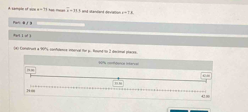 A sample of size n=75 has mean overline x=35.5 and standard deviation s=7.8. 
Part: 0 / 3 
Part 1 of 3 
(a) Construct a 90% confidence interval for μ. Round to 2 decimal places.
90% confidence interval
29.00