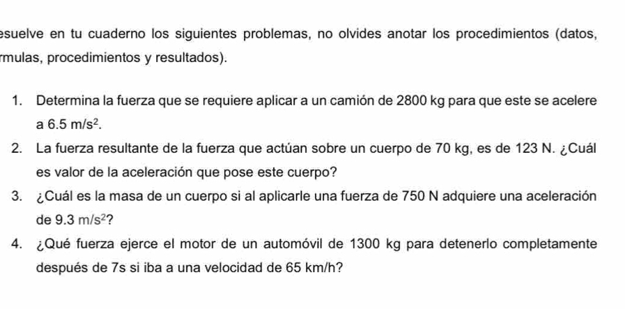 esuelve en tu cuaderno los siguientes problemas, no olvides anotar los procedimientos (datos, 
rmulas, procedimientos y resultados). 
1. Determina la fuerza que se requiere aplicar a un camión de 2800 kg para que este se acelere 
a 6.5m/s^2. 
2. La fuerza resultante de la fuerza que actúan sobre un cuerpo de 70 kg, es de 123 N. ¿Cuál 
es valor de la aceleración que pose este cuerpo? 
3. ¿Cuál es la masa de un cuerpo si al aplicarle una fuerza de 750 N adquiere una aceleración 
de 9.3m/s^2 ? 
4. ¿Qué fuerza ejerce el motor de un automóvil de 1300 kg para detenerlo completamente 
después de 7s si iba a una velocidad de 65 km/h?