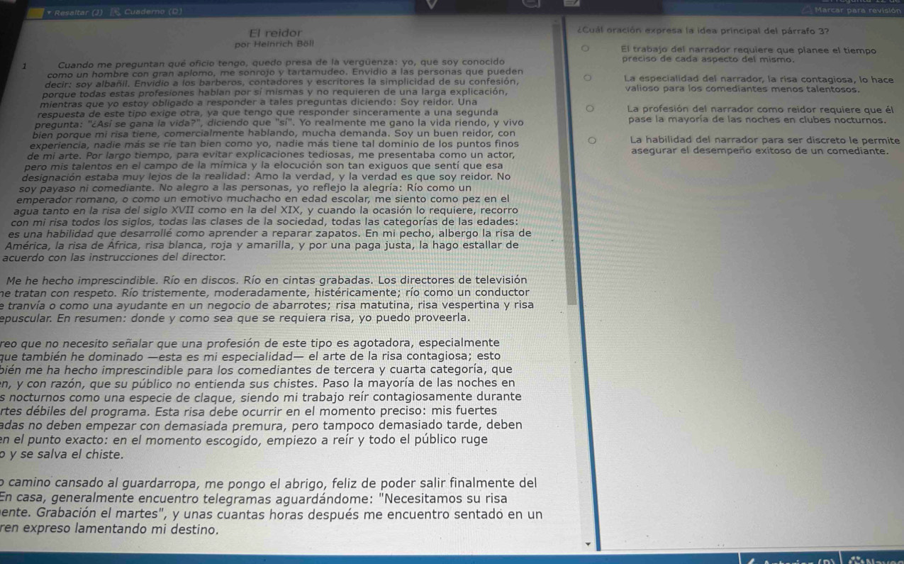 Resaltar (J)  Cuaderno (D)
Marcar para revisió
El reidor  ¿Cuál oración expresa la idea principal del párrafo 3?
por Heinrich Böll El trabajo del narrador requiere que planee el tiempo
Cuando me preguntan qué oficio tengo, quedo presa de la vergüenza: yo, que soy conocido preciso de cada aspecto del mismo.
como un hombre con gran aplomo, me sonrojo y tartamudeo. Envidio a las personas que pueden
decir: soy albañil. Envidio a los barberos, contadores y escritores la simplicidad de su confesión, La especialidad del narrador, la risa contagiosa, lo hace
porque todas estas profesiones hablan por sí mismas y no requieren de una larga explicación,
valioso para los comediantes menos talentosos.
mientras que yo estoy obligado a responder a tales preguntas diciendo: Soy reidor. Una La profesión del narrador como reidor requiere que él
respuesta de este tipo exige otra, ya que tengo que responder sinceramente a una sequnda
pregunta: "¿Así se gana la vida?", diciendo que 'si''. Yo realmente me gano la vida riendo, y vivo pase la mayoría de las noches en clubes nocturnos.
bien porque mi risa tiene, comercialmente hablando, mucha demanda. Soy un buen reidor, con
experiencia, nadie más se ríe tan bien como yo, nadie más tiene tal dominio de los puntos finos La habilidad del narrador para ser discreto le permite
de mi arte. Por largo tiempo, para evitar explicaciones tediosas, me presentaba como un actor, asegurar el desempeño exitoso de un comediante.
pero mis talentos en el campo de la mímica y la elocución son tan exiguos que sentí que esa
designación estaba muy lejos de la realidad: Amo la verdad, y la verdad es que soy reidor. No
soy payaso ni comediante. No alegro a las personas, yo reflejo la alegría: Río como un
emperador romano, o como un emotivo muchacho en edad escolar, me siento como pez en el
agua tanto en la risa del siglo XVII como en la del XIX, y cuando la ocasión lo requiere, recorro
con mi risa todos los siglos, todas las clases de la sociedad, todas las categorías de las edades:
es una habilidad que desarrollé como aprender a reparar zapatos. En mi pecho, albergo la risa de
América, la risa de África, risa blanca, roja y amarilla, y por una paga justa, la hago estallar de
acuerdo con las instrucciones del director.
Me he hecho imprescindible. Río en discos. Río en cintas grabadas. Los directores de televisión
he tratan con respeto. Río tristemente, moderadamente, histéricamente; río como un conductor
e tranvía o como una ayudante en un negocio de abarrotes; risa matutina, risa vespertina y risa
epuscular. En resumen: donde y como sea que se requiera risa, yo puedo proveerla.
reo que no necesito señalar que una profesión de este tipo es agotadora, especialmente
que también he dominado —esta es mi especialidad— el arte de la risa contagiosa; esto
bién me ha hecho imprescindible para los comediantes de tercera y cuarta categoría, que
en, y con razón, que su público no entienda sus chistes. Paso la mayoría de las noches en
s nocturnos como una especie de claque, siendo mi trabajo reír contagiosamente durante
ertes débiles del programa. Esta risa debe ocurrir en el momento preciso: mis fuertes
adas no deben empezar con demasiada premura, pero tampoco demasiado tarde, deben
en el punto exacto: en el momento escogido, empiezo a reír y todo el público ruge
ɔ y se salva el chiste.
o camino cansado al guardarropa, me pongo el abrigo, feliz de poder salir finalmente del
En casa, generalmente encuentro telegramas aguardándome: "Necesitamos su risa
ente. Grabación el martes", y unas cuantas horas después me encuentro sentado en un
ren expreso lamentando mi destino.