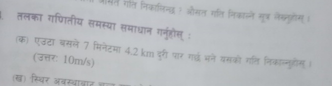 श्रसत गति निकालिन्छ ? औसत गति निकाल्ने सूत्र लैख्तओोस्। 
तलका गणितीय समस्या समाधान गनुहोस् : 
(क) एउटा बसले 7 मिनेटमा 4.2 km दरी पार गछ भने यसको गति निकाल्नुडोस । 
(उत्तर: 10m/s) 
(ख) स्थिर अवस्थावाट चल