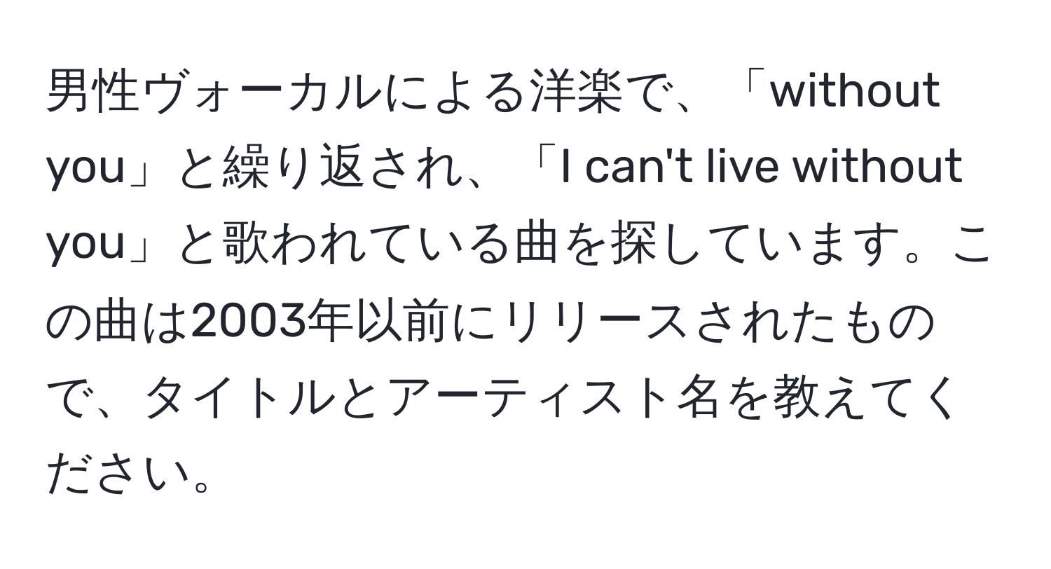 男性ヴォーカルによる洋楽で、「without you」と繰り返され、「I can't live without you」と歌われている曲を探しています。この曲は2003年以前にリリースされたもので、タイトルとアーティスト名を教えてください。