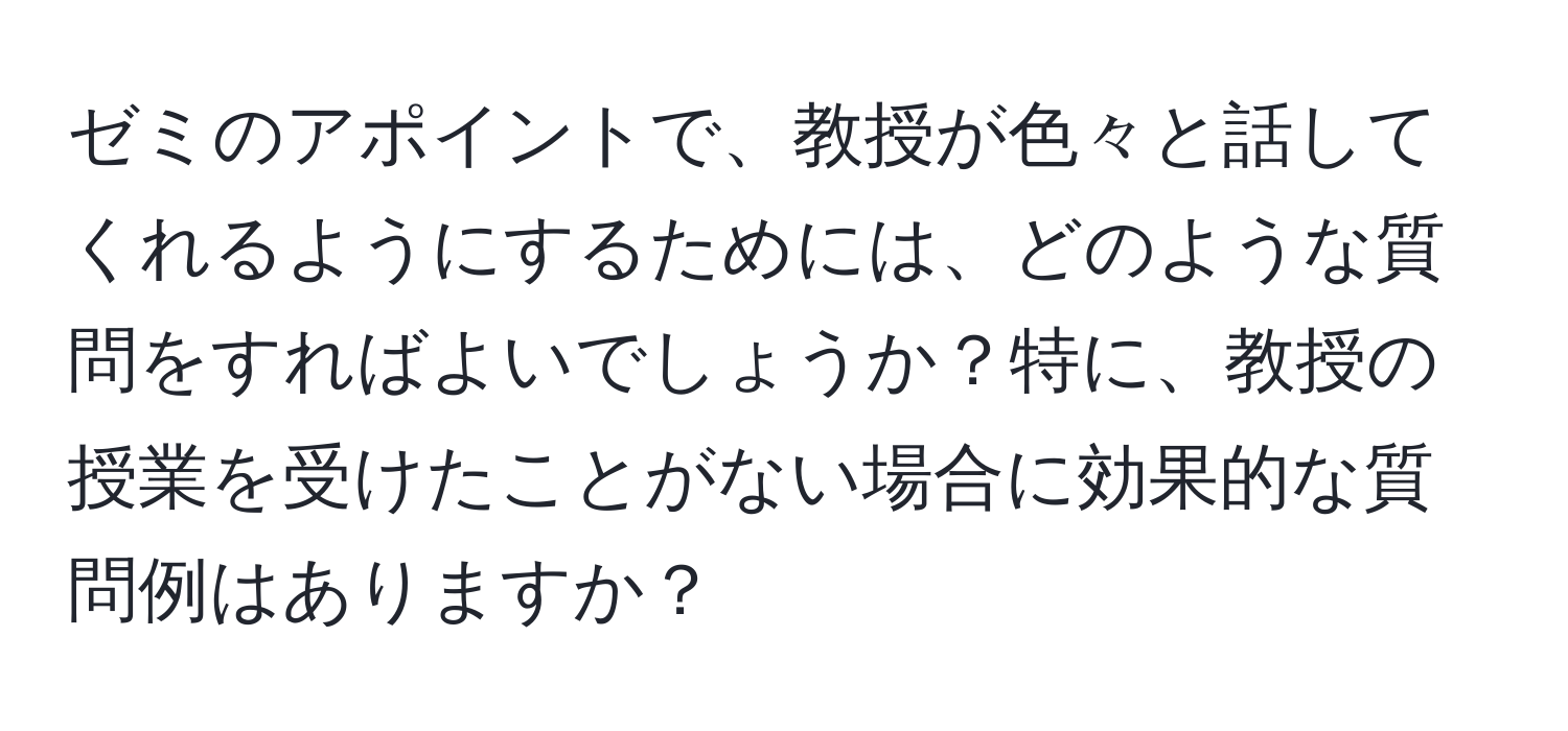 ゼミのアポイントで、教授が色々と話してくれるようにするためには、どのような質問をすればよいでしょうか？特に、教授の授業を受けたことがない場合に効果的な質問例はありますか？