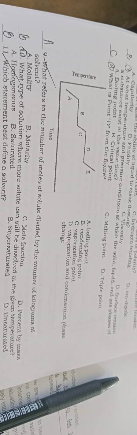 or polarity? ta e tensión 
called the ability of liquid to resist flowing?
C. hydrogen bonding D. ion-dipole
A. Capillarity B. Fluidity C. Viscosity
a substance exist at the same time?
_). At what temperature and pressure conditions at which the solid, liquid, and gas phases of
D. Surface tension
A. Boiling point B. Critical point C. Melting point D. Triple point
_8 What is Point "D" from the figure?
D E
A. boiling point
B. condensing point
B C C. vaporization point
iducting yentitied.
A
_
D. vaporization and condensation phase
change
iws a
Time teseard
_9. What refers to the number of moles of solute divided by the number of kilograms of
solvent?
w are to ha
ur com assis
A. Molality B. Molarity C. Mole fraction D. Percent by mass intervie
ving
_. What type of solution where more solute can still be dissolved at the given temperature?
valuation
A. Homogeneous B. Saturated B. Supersaturated D. Unsaturated
_11 Which statement best define a solvent?
sely into