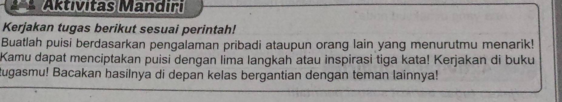 a Aktivitas Mandiri 
Kerjakan tugas berikut sesuai perintah! 
Buatlah puisi berdasarkan pengalaman pribadi ataupun orang lain yang menurutmu menarik! 
Kamu dapat menciptakan puisi dengan lima langkah atau inspirasi tiga kata! Kerjakan di buku 
tugasmu! Bacakan hasilnya di depan kelas bergantian dengan teman lainnya!