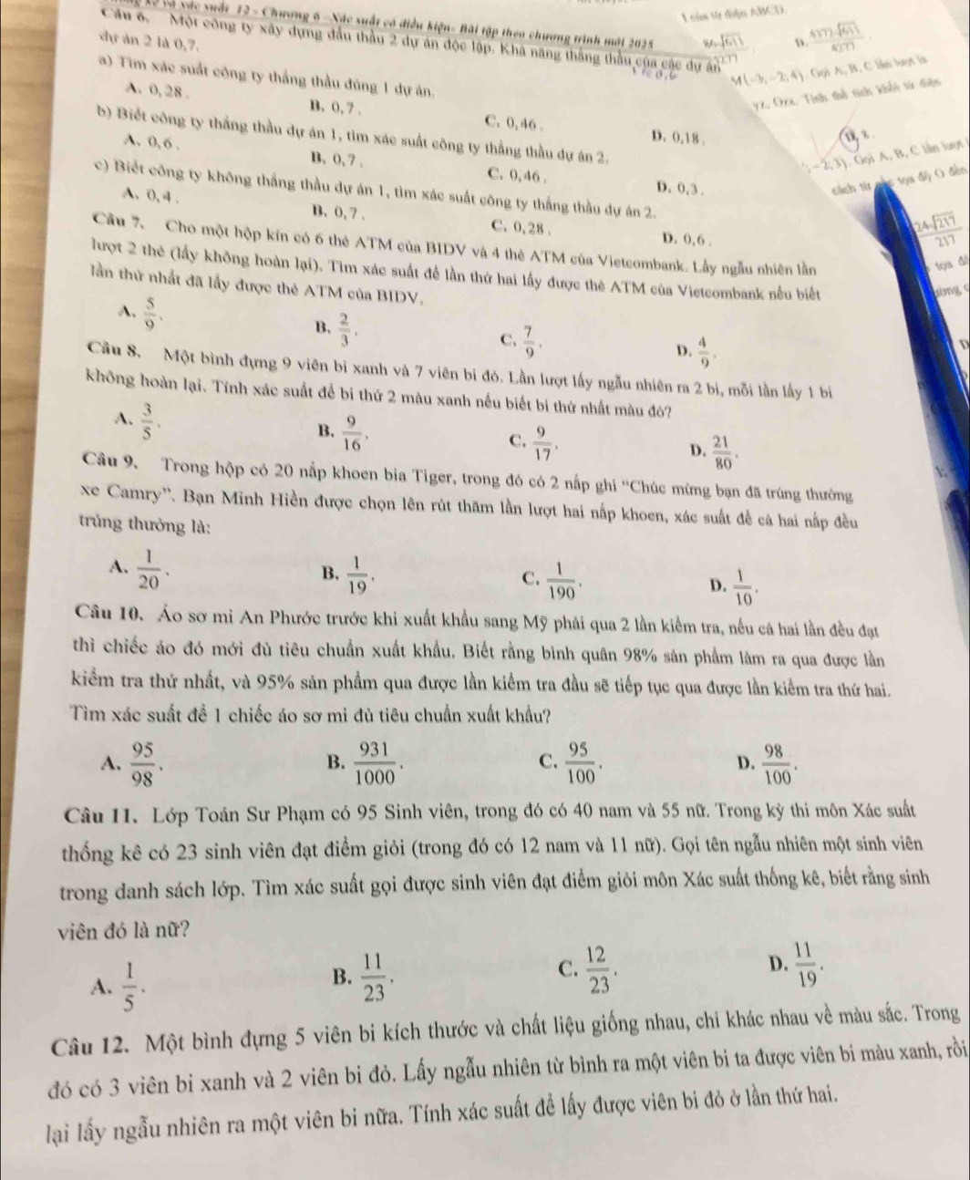 sự điện ABCD
Xể và vác xuất 12 - Chương 6 -Xác xuất có điều kiện- Bài tập theo chương trình mới 2025
dự ăn 2 là 0,7. w sqrt(611) D. frac 43encloselongdiv 2sqrt(617)4277
Cu 6.  Một công ty xây dựng đầu thầu 2 dự án độc lập. Khá năng thắng thầu của cậc dự án M(-3,-2,4) Gọi A, B, C lần lượt là
   
a) Tim xác suất công ty thắng thầu đúng 1 dự án,
yz, Ozx. Tính thể tích khối tử diện
A. 0, 28 . B. 0, 7 . C. 0, 46 D. 0,18 .
b) Biết công ty thắng thầu dự án 1, tìm xác suất công ty thắng thầu dự án 2.
-2,3) Gọi A, B, C lần luợt
A. 0, 6 , B, 0, 7 . C. 0, 46 . D. 0, 3 .
cách từ nhc tọa độ O đến
c) Biết công ty không thắng thầu dự án 1, tìm xác suất công ty thắng thầu dự án 2.
A. 0, 4 . B. 0, 7 . C. 0, 28 .
D. 0, 6.
 24sqrt(217)/217 
Cầu 7. Cho một hộp kín có 6 thẻ ATM của BIDV và 4 thê ATM của Vietcombank. Lây ngẫu nhiên lần
Sa đl
lượt 2 thẻ (lấy không hoàn lại). Tìm xác suất để lần thứ hai lấy được thè ATM của Vietcombank nếu biết
lần thứ nhất đã lấy được thẻ ATM của BIDV.
tòng c
A.  5/9 .
B.  2/3 .
C.  7/9 ,
D.  4/9 .
D
Câu 8. Một bình đựng 9 viên bi xanh và 7 viên bi đó. Lần lượt lấy ngẫu nhiên ra 2 bi, mỗi lần lấy 1 bị
không hoàn lại. Tính xác suất để bi thứ 2 màu xanh nếu biết bi thứ nhất màu đò?
A.  3/5 .
B.  9/16 ,
C.  9/17 .
D.  21/80 .

Câu 9. Trong hộp có 20 nắp khoen bia Tiger, trong đó có 2 nấp ghi ''Chúc mừng bạn đã trúng thường
xe Camry''. Bạn Minh Hiền được chọn lên rút thăm lần lượt hai nấp khoen, xác suất đề cả hai nấp đều
trng thưởng là:
A.  1/20 .  1/19 .
B.
C.  1/190 .  1/10 .
D.
Câu 10. Áo sơ mi An Phước trước khi xuất khẩu sang Mỹ phải qua 2 lần kiểm tra, nếu cá hai lần đều đạt
thì chiếc áo đó mới đù tiêu chuẩn xuất khẩu. Biết rằng bình quân 98% sân phẩm làm ra qua được lần
kiểm tra thứ nhất, và 95% sản phẩm qua được lần kiểm tra đầu sẽ tiếp tục qua được lần kiểm tra thứ hai.
Tìm xác suất đề 1 chiếc áo sơ mi đủ tiêu chuẩn xuất khẩu?
A.  95/98 .  931/1000 .  95/100 . D.  98/100 .
B.
C.
Câu 11. Lớp Toán Sư Phạm có 95 Sinh viên, trong đó có 40 nam và 55 nữ. Trong kỳ thi môn Xác suất
thống kê có 23 sinh viên đạt điểm giỏi (trong đó có 12 nam và 11 nữ). Gọi tên ngẫu nhiên một sinh viên
trong danh sách lớp. Tìm xác suất gọi được sinh viên đạt điểm giỏi môn Xác suất thống kê, biết rằng sinh
viên đó là nữ?
C.
A.  1/5 .  11/23 .  12/23 . D.  11/19 .
B.
Câu 12. Một bình đựng 5 viên bi kích thước và chất liệu giống nhau, chi khác nhau về màu sắc. Trong
đó có 3 viên bị xanh và 2 viên bi đỏ. Lấy ngẫu nhiên từ bình ra một viên bi ta được viên bi màu xanh, rồi
lại lấy ngẫu nhiên ra một viên bi nữa. Tính xác suất đề lấy được viên bi đỏ ở lần thứ hai.