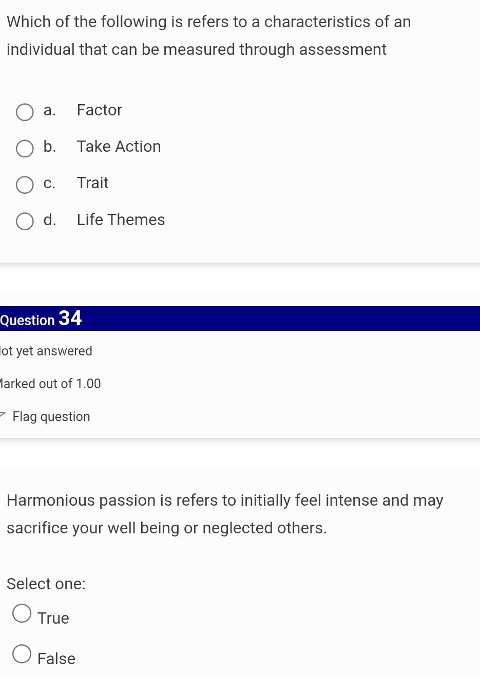 Which of the following is refers to a characteristics of an
individual that can be measured through assessment
a. Factor
b. Take Action
c. Trait
d. Life Themes
Question 34
lot yet answered
Marked out of 1.00
Flag question
Harmonious passion is refers to initially feel intense and may
sacrifice your well being or neglected others.
Select one:
True
False