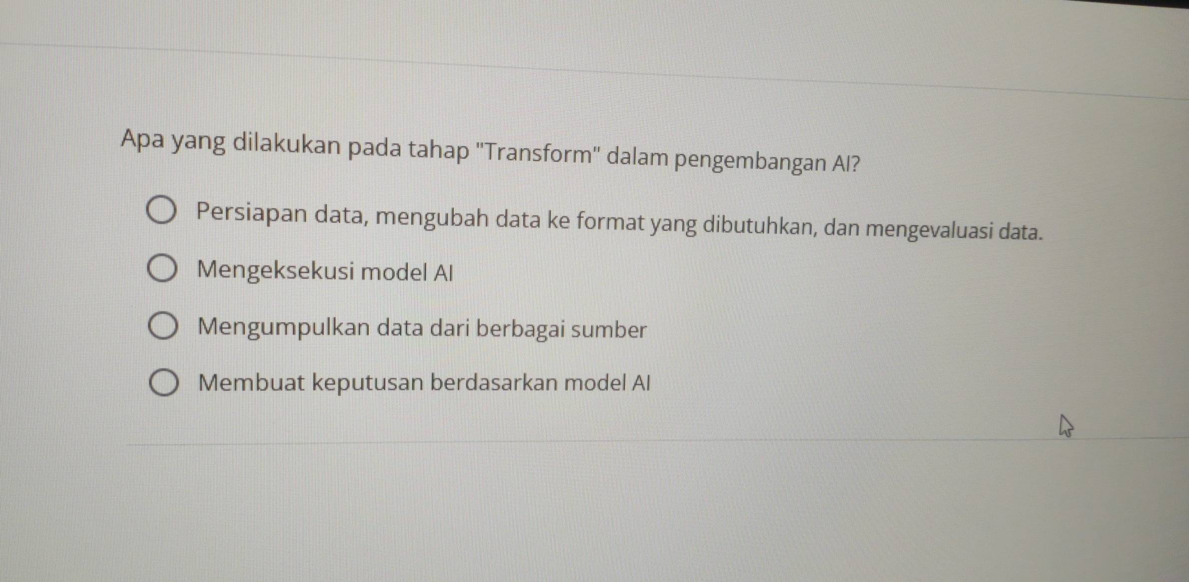 Apa yang dilakukan pada tahap ''Transform'' dalam pengembangan Al?
Persiapan data, mengubah data ke format yang dibutuhkan, dan mengevaluasi data.
Mengeksekusi model Al
Mengumpulkan data dari berbagai sumber
Membuat keputusan berdasarkan model Al