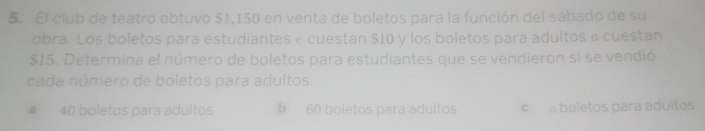 El club de teatro obtuvo $1,150 en venta de boletos para la función del sábado de su
obra. Los boletos para estudiantes e cuestan $10 y los boletos para adultos a cuestan
$15. Determina el número de boletos para estudiantes que se vendieron si se vendió
cada número de boletos para adultos.
40 boletos para adultos b 60 boletos para adultos c boletos para adultos