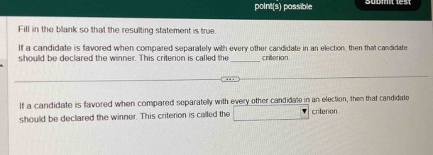 point(s) possible Supmit test 
Fill in the blank so that the resulting statement is true. 
If a candidate is favored when compared separately with every other candidate in an election, then that candidate 
_ 
should be declared the winner. This criterion is called the criterion 
If a candidate is favored when compared separately with every other candidate in an election, then that candidate 
should be declared the winner. This criterion is called the □ critenon