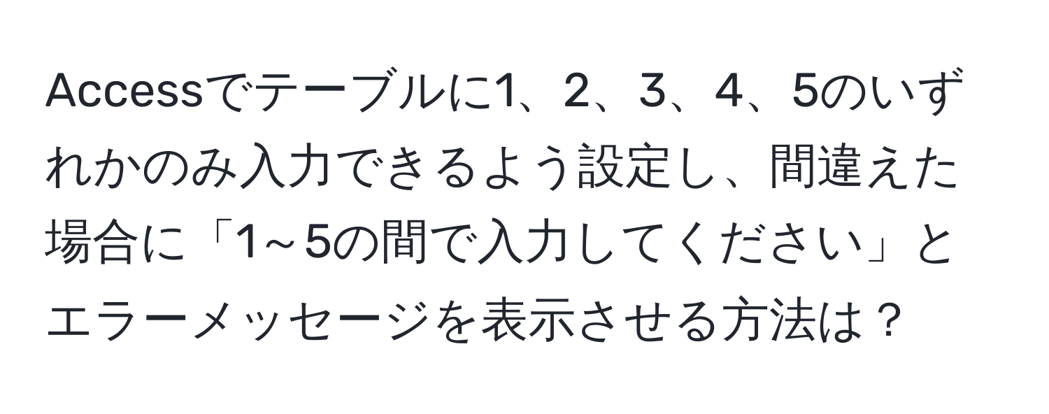 Accessでテーブルに1、2、3、4、5のいずれかのみ入力できるよう設定し、間違えた場合に「1～5の間で入力してください」とエラーメッセージを表示させる方法は？