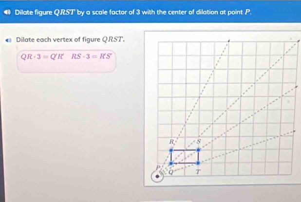 Dilate figure QRST' by a scale factor of 3 with the center of dilation at point P.
Dilate each vertex of figure QRST.
QR· 3=Q'R' RS· 3=R'S'