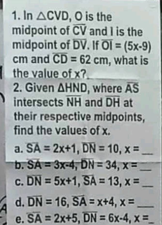 In △ CVD , O is the 
midpoint of overline CV and I is the 
midpoint of overline DV. If overline OI=(5x-9)
cm and overline CD=62cm , what is 
the value of x? 
2. Given △ HND , where overline AS
intersects overline NH and overline DH at 
their respective midpoints, 
find the values of x. 
a. overline SA=2x+1, overline DN=10, x= _ 
b. overline SA=3x-4, overline DN=34, x= _ 
c. overline DN=5x+1, overline SA=13, x= _ 
d. overline DN=16, overline SA=x+4, x= _ 
e. overline SA=2x+5, overline DN=6x-4, x= _