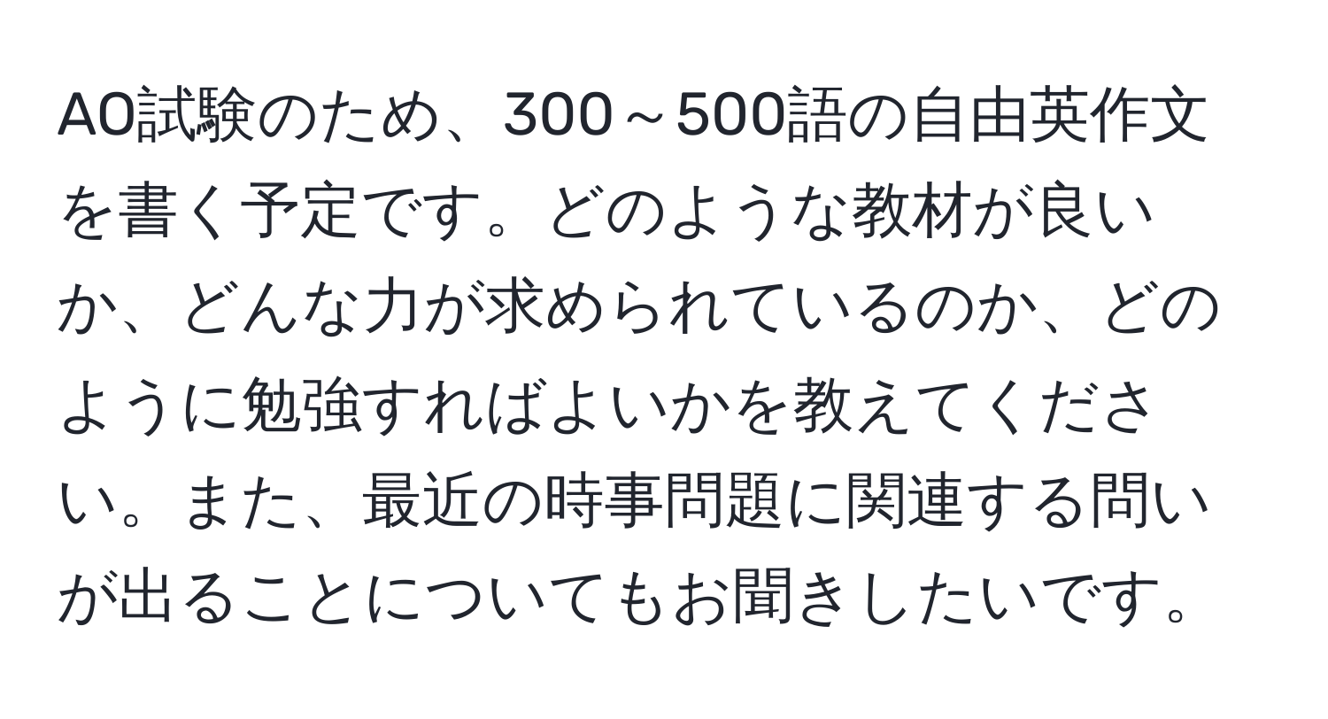 AO試験のため、300～500語の自由英作文を書く予定です。どのような教材が良いか、どんな力が求められているのか、どのように勉強すればよいかを教えてください。また、最近の時事問題に関連する問いが出ることについてもお聞きしたいです。