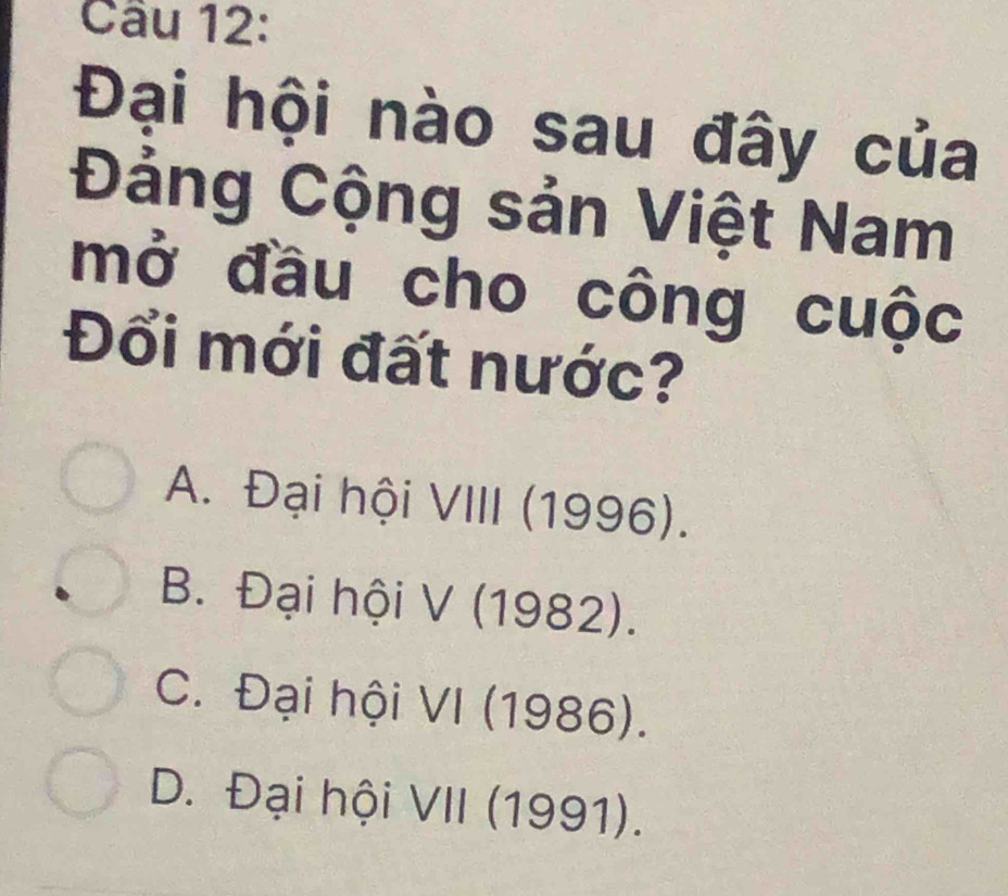 Đại hội nào sau đây của
Đảng Cộng sản Việt Nam
mở đầu cho công cuộc
Đổi mới đất nước?
A. Đại hội VIII (1996).
B. Đại hội V (1982).
C. Đại hội VI (1986).
D. Đại hội VII (1991).