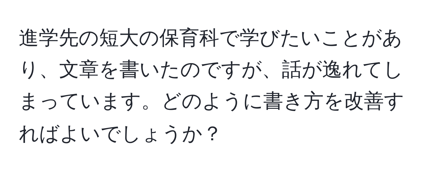 進学先の短大の保育科で学びたいことがあり、文章を書いたのですが、話が逸れてしまっています。どのように書き方を改善すればよいでしょうか？