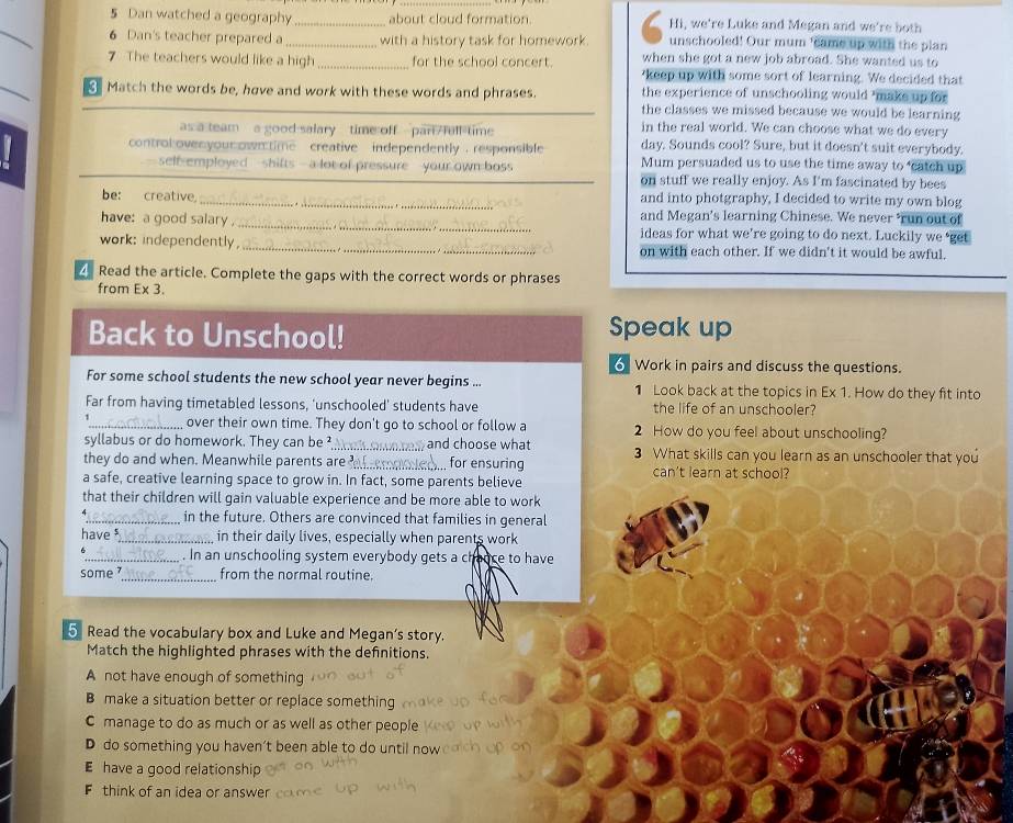Dan watched a geography _about cloud formation. Hi, we're Luke and Megan and we're both
_
6 Dan's teacher prepared a _with a history task for homework. unschooled! Our mum 'came up with the plan
when she got a new job abroad. She wanted us to
7 The teachers would like a high _for the school concert. 'keep up with some sort of learning. We decided that
Match the words be, have and work with these words and phrases the experience of unschooling would ’make up for
the classes we missed because we would be learning
in the real world. We can choose what we do every
as a team a good salary time off part full time day. Sounds cool? Sure, but it doesn't suit everybody.
controlovenyourown time creative independently . responsible Mum persuaded us to use the time away to ‘catch up
self-employed  -shifts - a lot of pressure   your own boss on stuff we really enjoy. As I'm fascinated by bees
be: creative _and into photgraphy, I decided to write my own blog
and Megan’s learning Chinese. We never ‘run out of
have: a good salary _ideas for what we’re going to do next. Luckily we ‘get
work: independently, _on with each other. If we didn't it would be awful.
4 Read the article. Complete the gaps with the correct words or phrases
from Ex 3.
Back to Unschool! Speak up
Work in pairs and discuss the questions.
For some school students the new school year never begins ... 1 Look back at the topics in Ex 1. How do they fit into
Far from having timetabled lessons, 'unschooled' students have the life of an unschooler?
_ over their own time. They don't go to school or follow a 2 How do you feel about unschooling?
syllabus or do homework. They can be ²_ and choose what 3 What skills can you learn as an unschooler that you
they do and when. Meanwhile parents are _.. for ensuring can't learn at school?
a safe, creative learning space to grow in. In fact, some parents believe
that their children will gain valuable experience and be more able to work
_in the future. Others are convinced that families in general
have _ in their daily lives, especially when parents work
_. In an unschooling system everybody gets a chance to have
some _from the normal routine.
5 Read the vocabulary box and Luke and Megan's story.
Match the highlighted phrases with the definitions.
A not have enough of something
B make a situation better or replace something
C manage to do as much or as well as other people
D do something you haven't been able to do until now
E have a good relationship
F think of an idea or answer
