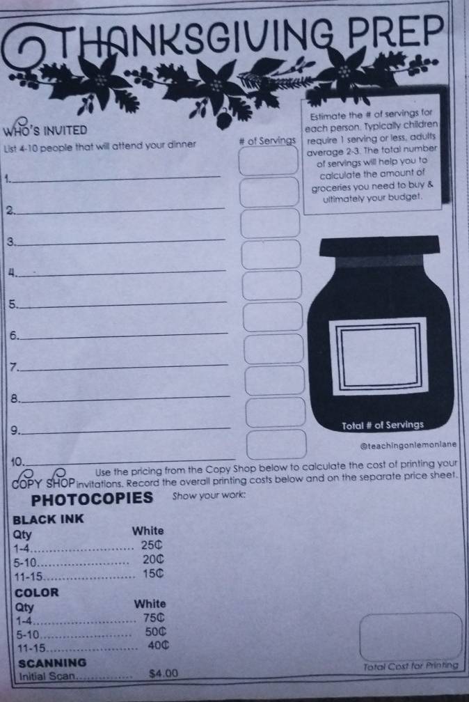 IANKSGIVING PREP 
WHO'S INVITED Estimate the # of servings for 
each person. Typically children 
List 4 - 10 people that will attend your dinner # of Servings require 1 serving or less, adults 
average 2-3. The total number 
of servings will help you to 
1. 
_ 
calculate the amount of 
groceries you need to buy & 
2._ ultimately your budget. 
3. 
_ 
_ 
4 
5._ 
6. 
_ 
7. 
_ 
8. 
_ 
9._ Total # of Servings 
10. _@teachingonlemoniane 
Use the pricing from the Copy Shop below to calculate the cost of printing your 
OPY SHOP invitations. Record the overall printing costs below and on the separate price sheet. 
PHOTOCOPIES Show your work: 
BLACK INK 
Qty White 
1-4_ 25¢ 
5-10._ 20C
11-15_ 15C
COLOR 
Qty White 
1-4 _75C 
5-10_ 50C 
11-15_ 40C 
SCANNING 
Initial Scan_ $4.00 Total Cost for Printing