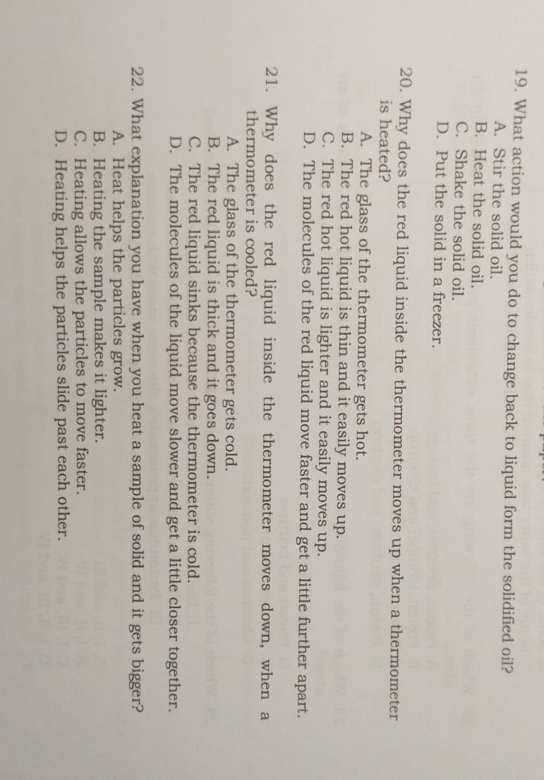 What action would you do to change back to liquid form the solidified oil?
A. Stir the solid oil.
B. Heat the solid oil.
C. Shake the solid oil.
D. Put the solid in a freezer.
20. Why does the red liquid inside the thermometer moves up when a thermometer
is heated?
A. The glass of the thermometer gets hot.
B. The red hot liquid is thin and it easily moves up.
C. The red hot liquid is lighter and it easily moves up.
D. The molecules of the red liquid move faster and get a little further apart.
21. Why does the red liquid inside the thermometer moves down, when a
thermometer is cooled?
A. The glass of the thermometer gets cold.
B. The red liquid is thick and it goes down.
C. The red liquid sinks because the thermometer is cold.
D. The molecules of the liquid move slower and get a little closer together.
22. What explanation you have when you heat a sample of solid and it gets bigger?
A. Heat helps the particles grow.
B. Heating the sample makes it lighter.
C. Heating allows the particles to move faster.
D. Heating helps the particles slide past each other.