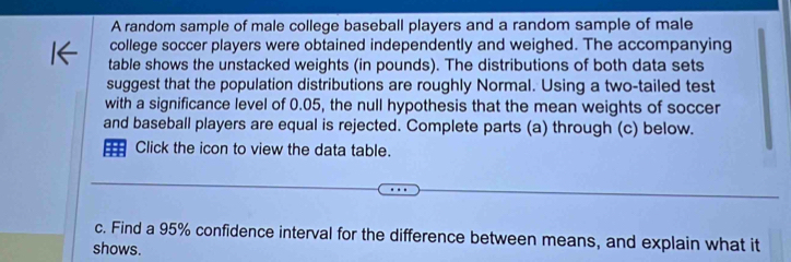 A random sample of male college baseball players and a random sample of male 
college soccer players were obtained independently and weighed. The accompanying 
table shows the unstacked weights (in pounds). The distributions of both data sets 
suggest that the population distributions are roughly Normal. Using a two-tailed test 
with a significance level of 0.05, the null hypothesis that the mean weights of soccer 
and baseball players are equal is rejected. Complete parts (a) through (c) below. 
Click the icon to view the data table. 
c. Find a 95% confidence interval for the difference between means, and explain what it 
shows.