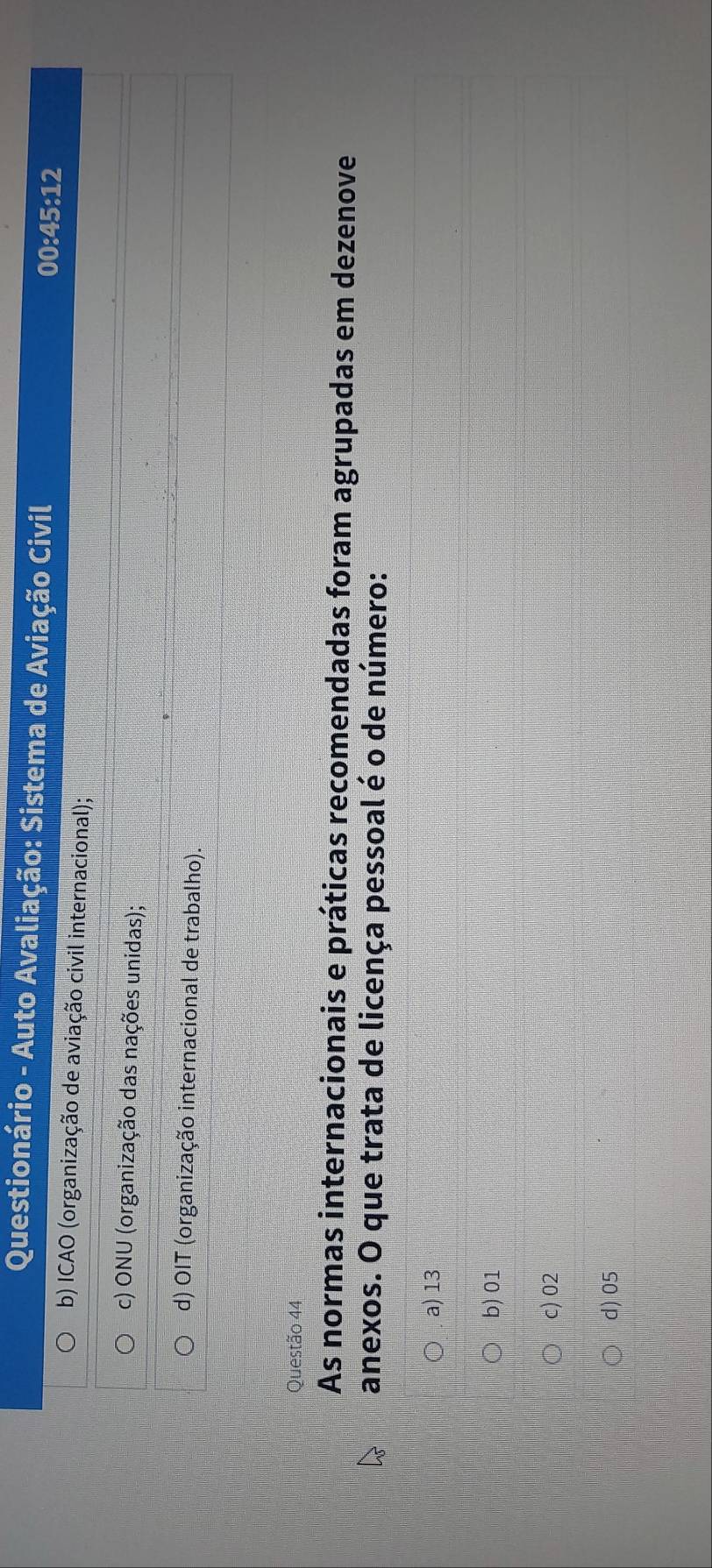 Questionário - Auto Avaliação: Sistema de Aviação Civil 00:45:12
b) ICAO (organização de aviação civil internacional);
c) ONU (organização das nações unidas);
d) OIT (organização internacional de trabalho).
Questão 44
As normas internacionais e práticas recomendadas foram agrupadas em dezenove
anexos. O que trata de licença pessoal é o de número:
a) 13
b) 01
c) 02
d) 05