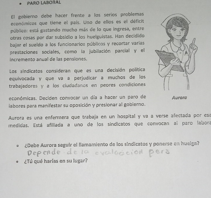 PARO LABORAL 
El gobierno debe hacer frente a los serios problemas 
económicos que tiene el país. Uno de ellos es el déficit 
público: está gastando mucho más de lo que ingresa, entre 
otras cosas por dar subsidio a los huelguistas. Han decidido 
bajar el sueldo a los funcionarios públicos y recortar varias 
prestaciones sociales, como la jubilación parcial y el 
incremento anua! de las pensiones. 
Los sindicatos consideran que es una decisión política 
equivocada y que va a perjudicar a muchos de los 
trabajadores y a los ciudadanos en peores condiciones 
económicas. Deciden convocar un día a hacer un paro de 
iabores para manifestar su oposición y presionar al gobierno. 
Aurora es una enfermera que trabaja en un hospital y va a verse afectada por esá 
medidas. Está afiliada a uno de los sindicatos que convocan al paro labora 
¿Debe Aurora seguir el llamamiento de los sindicatos y ponerse en huelga? 
¿Tú qué harías en su lugar?