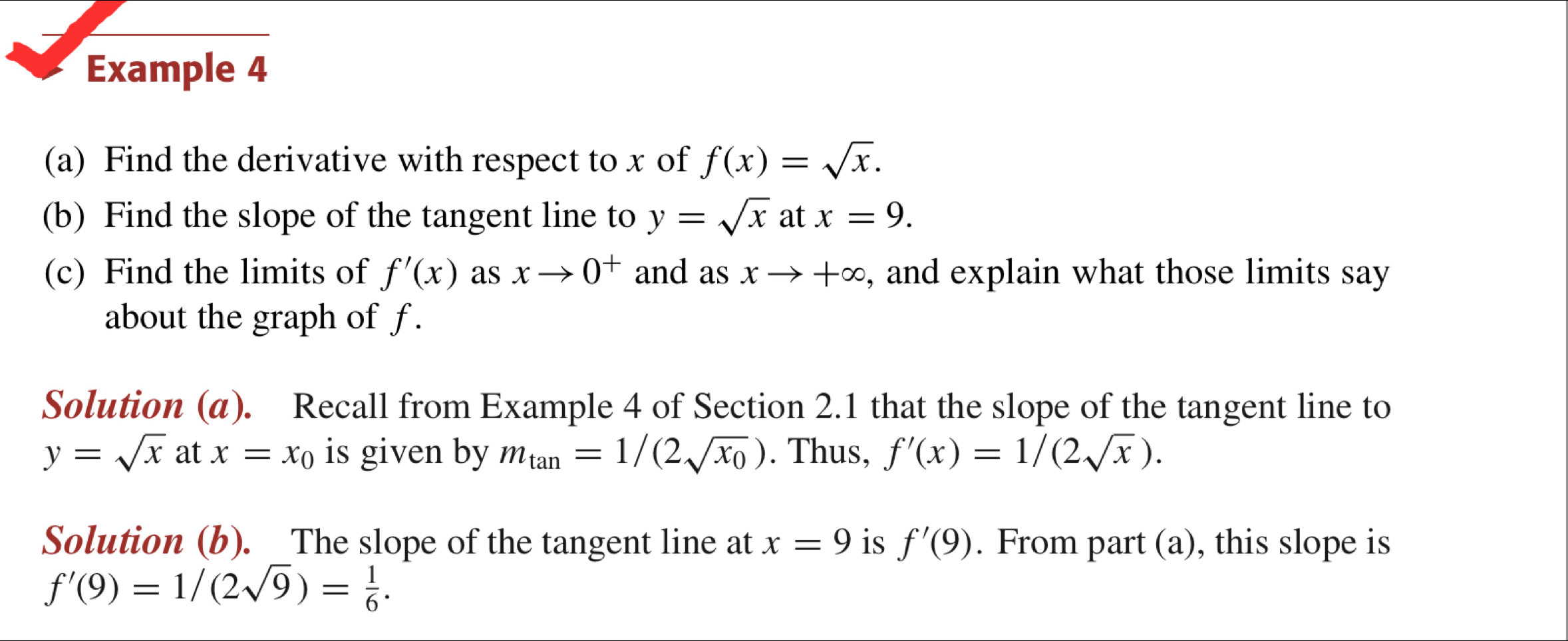 Example 4 
(a) Find the derivative with respect to x of f(x)=sqrt(x). 
(b) Find the slope of the tangent line to y=sqrt(x) at x=9. 
(c) Find the limits of f'(x) as xto 0^+ and as xto +∈fty , and explain what those limits say 
about the graph of f. 
Solution (α). Recall from Example 4 of Section 2.1 that the slope of the tangent line to
y=sqrt(x) at x=x_0 is given by m_tan =1/(2sqrt(x_0)). Thus, f'(x)=1/(2sqrt(x)). 
Solution (b). The slope of the tangent line at x=9 is f'(9). From part (a), this slope is
f'(9)=1/(2sqrt(9))= 1/6 .