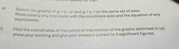 0 161 ms ？
a) Sketch the graphs of y=3-=3-e^x and y=e^(-x) on the same set of axes.
Show clearly any intercepts with the coordinate axes and the equation of any
asymptotes.
) Find the coordinates of the points of intersection of the graphs sketched in (a).
show your working and give your answers correct to 3 significant figures.