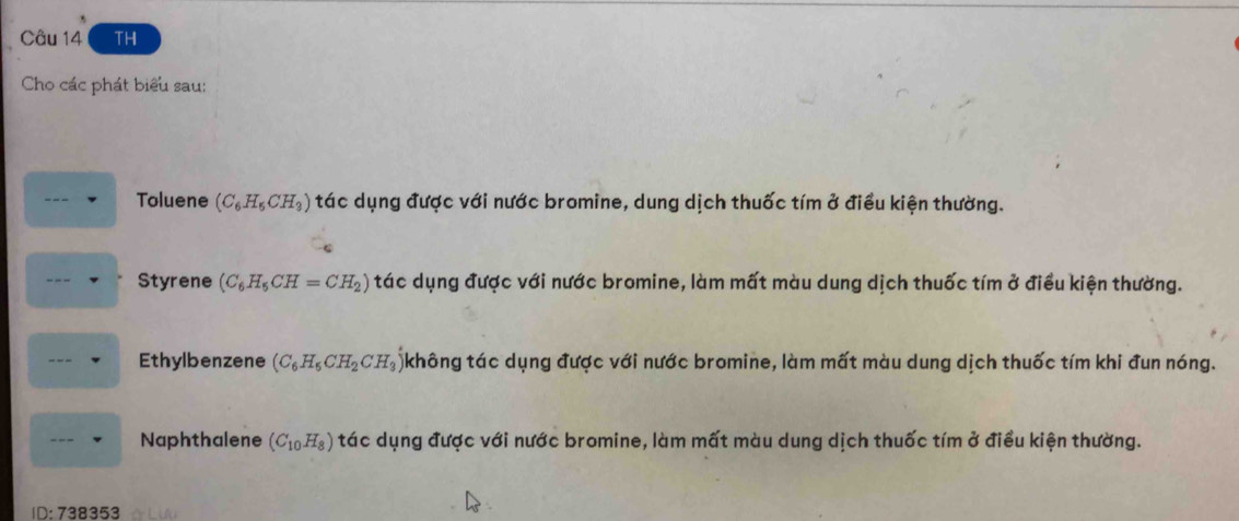 TH 
Cho các phát biểu sau: 
Toluene (C_6H_5CH_3) tác dụng được với nước bromine, dung dịch thuốc tím ở điều kiện thường. 
Styrene (C_6H_5CH=CH_2) tác dụng được với nước bromine, làm mất màu dung dịch thuốc tím ở điều kiện thường. 
Ethylbenzene (C_6H_5CH_2CH_3 không tác dụng được với nước bromine, làm mất màu dung dịch thuốc tím khi đun nóng. 
Naphthalene (C_10H_8) tác dụng được với nước bromine, làm mất màu dung dịch thuốc tím ở điều kiện thường. 
ID:738 353