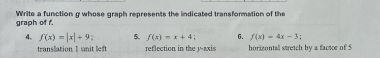 Write a function g whose graph represents the indicated transformation of the
graph of f.
4. f(x)=|x|+9 5. f(x)=x+4 6. f(x)=4x-3;
translation 1 unit left reflection in the y-axis horizontal stretch by a factor of 5