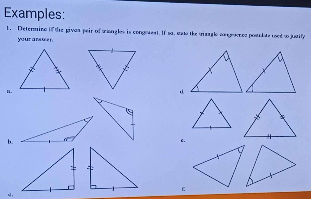 Examples: 
1. Determine if the given pair of triangles is congruent. If so, state the triangle congruence postulate used to justify 
your answer. 
a. 
d. 
b. 
c. 
f. 
c.