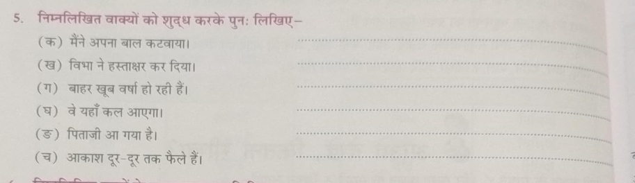 निम्नलिखित वाक्यों को शुद्ध करके पुन: लिखिए- 
(क) मैंने अपना बाल कटवाया।_ 
(ख) विभा ने हस्ताक्षर कर दिया।_ 
(ग) बाहर खूब वर्षा हो रही हैं।_ 
(घ) वेयहाँ कल आएगा। 
_ 
(ङ) पिताजी आ गया है। 
_ 
(च) आकाश दूर-दूर तक फैले हैं।_