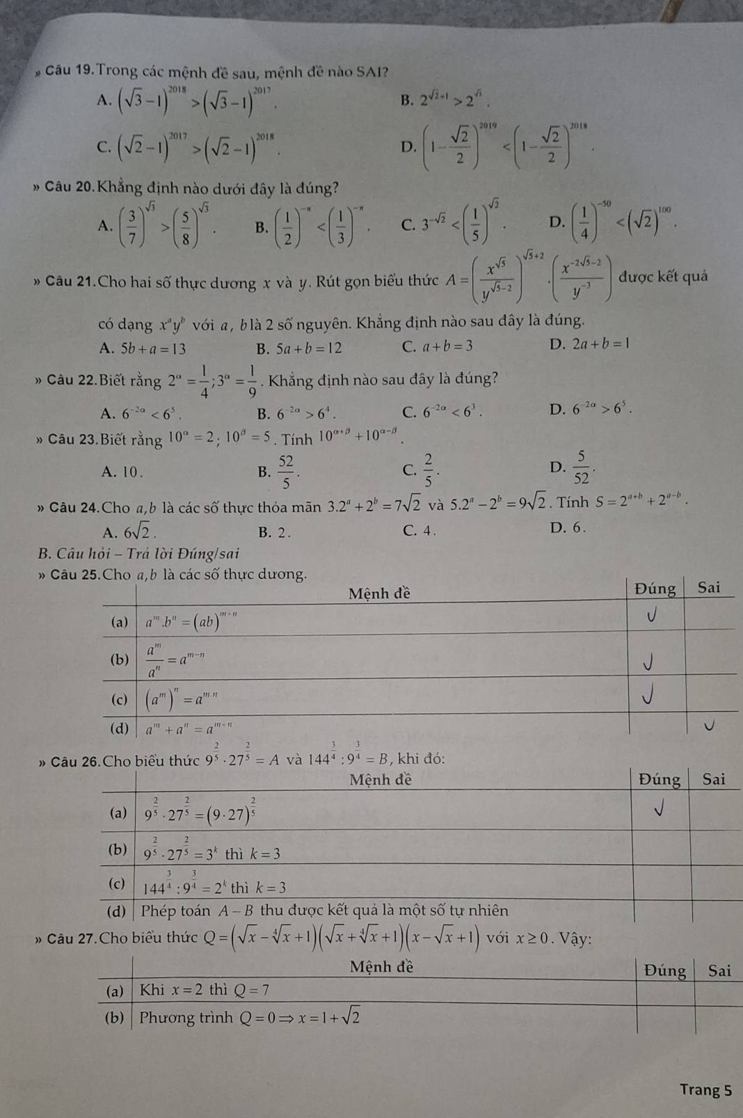 Câu 19.Trong các mệnh đề sau, mệnh đề nào SAI?
A. (sqrt(3)-1)^2018>(sqrt(3)-1)^2017.
B. 2^(sqrt(2)+1)>2^(sqrt(3)).
C. (sqrt(2)-1)^2017>(sqrt(2)-1)^2018.
D. (1- sqrt(2)/2 )^2019
» Câu 20.Khẳng định nào dưới đây là đúng?
A. ( 3/7 )^sqrt(3)>( 5/8 )^sqrt(3). B. ( 1/2 )^-n C. 3^(-sqrt(2)) D. ( 1/4 )^-50
Câu 21.Cho hai số thực dương x và y. Rút gọn biểu thức A=( x^(sqrt(5))/y^(sqrt(5)-2) )^sqrt(5)+2· ( (x^(-2sqrt(5)-2))/y^(-3) ) được kết quả
có dạng x^ay^b với , b là 2 số nguyên. Khắng định nào sau đây là đúng.
A. 5b+a=13 B. 5a+b=12 C. a+b=3
D. 2a+b=1
» Câu 22.Biết rằng 2^(alpha)= 1/4 ;3^(alpha)= 1/9 . Khẳng định nào sau đây là đúng?
A. 6^(-2a)<6^5. B. 6^(-2a)>6^4. C. 6^(-2alpha)<6^3. D. 6^(-2a)>6^5.
» Câu 23.Biết rằng 10^(alpha)=2;10^(beta)=5. Tính 10^(alpha +beta)+10^(alpha -beta)
A. 10 . B.  52/5 .  2/5 .  5/52 .
C.
D.
» Câu 24.Cho a,b là các số thực thỏa man3.2^a+2^b=7sqrt(2) và 5.2^a-2^b=9sqrt(2). Tính S=2^(a+b)+2^(a-b).
A. 6sqrt(2). B. 2. C. 4 . D. 6.
B. Câu hỏi - Trả lời Đúng/sai
# 
# 144^(frac 3)4:9^(frac 3)4=B 3, khi đó:
» Câu 27.Cho biểu thức Q=(sqrt(x)-sqrt[4](x)+1)(sqrt(x)+sqrt[4](x)+1)(x-sqrt(x)+1) với x≥ 0. Vậy:
Trang 5