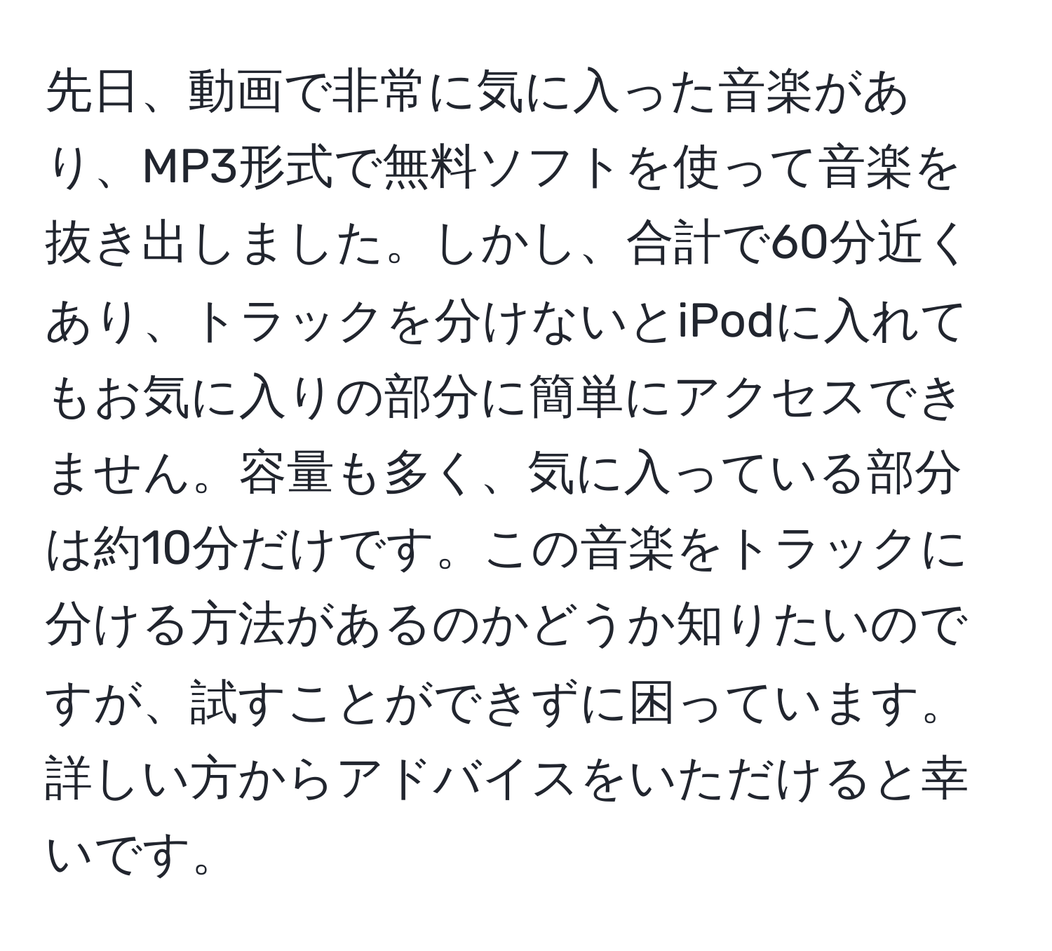 先日、動画で非常に気に入った音楽があり、MP3形式で無料ソフトを使って音楽を抜き出しました。しかし、合計で60分近くあり、トラックを分けないとiPodに入れてもお気に入りの部分に簡単にアクセスできません。容量も多く、気に入っている部分は約10分だけです。この音楽をトラックに分ける方法があるのかどうか知りたいのですが、試すことができずに困っています。詳しい方からアドバイスをいただけると幸いです。