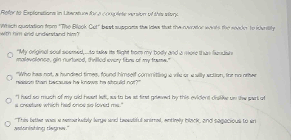 Refer to Explorations in Literature for a complete version of this story.
Which quotation from "The Black Cat" best supports the idea that the narrator wants the reader to identify
with him and understand him?
“My original soul seemed,...to take its flight from my body and a more than fiendish
malevolence, gin-nurtured, thrilled every fibre of my frame."
“Who has not, a hundred times, found himself committing a vile or a silly action, for no other
reason than because he knows he should not?"
“I had so much of my old heart left, as to be at first grieved by this evident dislike on the part of
a creature which had once so loved me."
"This latter was a remarkably large and beautiful animal, entirely black, and sagacious to an
astonishing degree."