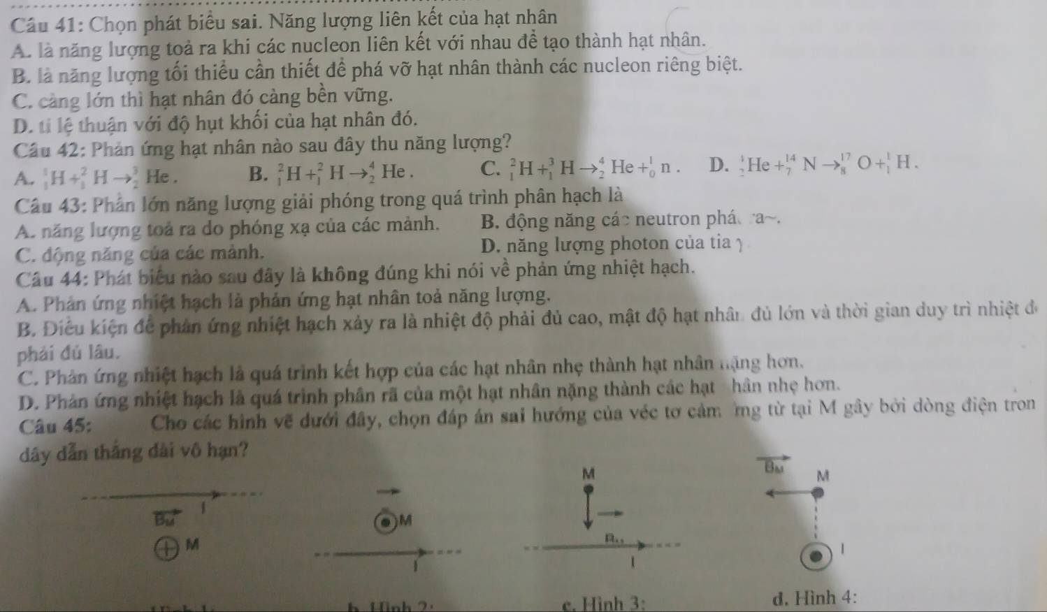 Chọn phát biểu sai. Năng lượng liên kết của hạt nhân
A. là năng lượng toả ra khi các nucleon liên kết với nhau đề tạo thành hạt nhân.
B. là năng lượng tối thiểu cần thiết để phá vỡ hạt nhân thành các nucleon riêng biệt.
C. càng lớn thì hạt nhân đó càng bền vững.
D. ti lệ thuận với độ hụt khối của hạt nhân đó.
Câu 42: Phản ứng hạt nhân nào sau đây thu năng lượng?
A. _1^(1H+_1^2Hto _2^3 He . B. _1^2H+_1^2Hto _2^4He. C. _1^2H+_1^3Hto _2^4He+_0^1n. D. _2^4He+_7^(14)Nto _8^(17)O+_1^1H.
Câu 43: Phân lớn năng lượng giải phóng trong quá trình phân hạch là
A. năng lượng toả ra do phóng xạ của các mảnh. B. động năng các neutron phá a~.
C. động năng của các mành. D. năng lượng photon của tia 1
Câu 44: Phát biểu nào sau đây là không đúng khi nói về phản ứng nhiệt hạch.
A. Phản ứng nhiệt hạch là phản ứng hạt nhân toả năng lượng.
B. Điều kiện để phản ứng nhiệt hạch xảy ra là nhiệt độ phải đủ cao, mật độ hạt nhân đủ lớn và thời gian duy trì nhiệt đó
phải đủ lâu.
C. Phân ứng nhiệt hạch là quá trình kết hợp của các hạt nhân nhẹ thành hạt nhân nặng hơn.
D. Phản ứng nhiệt hạch là quá trình phân rã của một hạt nhân nặng thành các hạt hân nhẹ hơn.
Câu 45: Cho các hình vẽ dưới đây, chọn đáp án sai hướng của véc tơ cảm ng từ tại M gây bởi dòng điện tron
dây dẫn thắng dài vô hạn?
vector B_M) M
1
●)M
①M
1
1
h Hình 2. e. Hình 3: d. Hình 4: