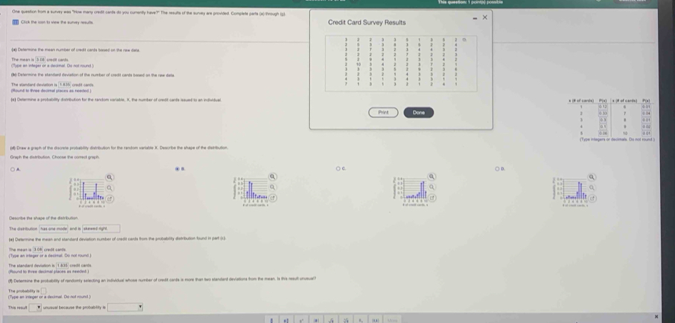 Cne question hrom a survey was "How many credit cands do you currently have?" The results of the survey are provided. Complete parts (a) through (0)
Credit Card Survey Results
(#) Defermine the mean number of credit cards based on the rew dara
The mean is 308
(Type an integer or a decimal. Do not round credit cards .
(d Determine the standard deviation of the number of credit cards based on the raw data
The standant deviation is 1.835 cradit card
(Hound to three decimal places as needed )
Print Done
Draw a graph of the discrete probability distribution for the random variable X. Describe the shape of the diskibution
Graph the distribution. Choose the correct graph.
) A ④ B. ○ c. ○ D.
Q
.
□□□□□
The distribution and is , skewed right .
(#) Detenine the mean and standard deviation number of credit cards from the probability distribution found in part (c
The mean is 3.06 credit cards.
Type an integer or a decimal. Do not round 
) Determine the probability of randomly selecting an individual whose number of credit cards is more than two standard deviations from the mean. Is this result unusuar
The probability t
(Type an integer or a decimal. Do nol round.)
□ 
. . . U