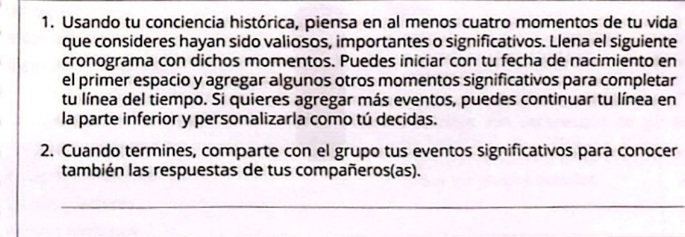 Usando tu conciencia histórica, piensa en al menos cuatro momentos de tu vida 
que consideres hayan sido valiosos, importantes o significativos. Llena el siguiente 
cronograma con dichos momentos. Puedes iniciar con tu fecha de nacimiento en 
el primer espacio y agregar algunos otros momentos significativos para completar 
tu línea del tiempo. Si quieres agregar más eventos, puedes continuar tu línea en 
la parte inferior y personalizarla como tú decidas. 
2. Cuando termines, comparte con el grupo tus eventos significativos para conocer 
también las respuestas de tus compañeros(as). 
_ 
_